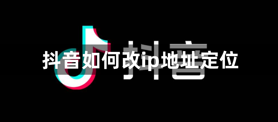 抖音如何改ip地址定位？抖音修改ip地址定位教程