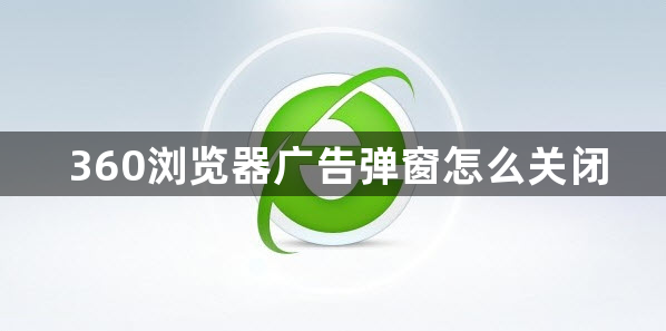 360浏览器广告弹窗怎么关闭？360浏览器广告弹窗关闭方法