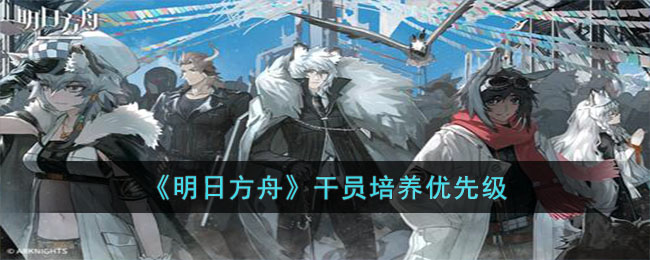 《明日方舟》干员培养优先级-明日方舟该优先培养哪些干员